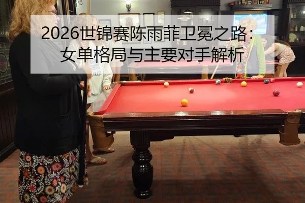 2026世锦赛陈雨菲卫冕之路：女单格局与主要对手解析